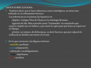 DATOS SOBRE ELPOEMA:
 Podemos decir, que se hace referencia a seres mitológicos, un tema muy
  utilizado en el culteranismo barroco.
 - Las referencias en el poemas las hayamos en:
      1)Júpiter: Antiguo Dios de Dioses en la mitología Romana .
      2)garzón de Ida: Más conocido como “Ganimedes” un muchacho que
   cautivo a Júpiter por su belleza, y por tanto lo rapto para que fuera su copero en
   el Olimpo.
      3)Arión: un músico, de dicha época, es decir barroco, que por culpa de la
   codicia de su familia casi muere en el mar.

 En lo que concierne a las figuras retóricas:
   - amarillo: perífrasis.
   - azul: comparación.
   - subrayado: encabalgamiento.
   - negro: hipérbaton.
   - rojo: metáfora
 