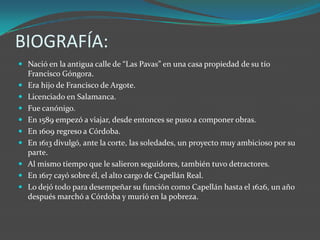 BIOGRAFÍA:
 Nació en la antigua calle de “Las Pavas” en una casa propiedad de su tío
  Francisco Góngora.
 Era hijo de Francisco de Argote.
 Licenciado en Salamanca.
 Fue canónigo.
 En 1589 empezó a viajar, desde entonces se puso a componer obras.
 En 1609 regreso a Córdoba.
 En 1613 divulgó, ante la corte, las soledades, un proyecto muy ambicioso por su
  parte.
 Al mismo tiempo que le salieron seguidores, también tuvo detractores.
 En 1617 cayó sobre él, el alto cargo de Capellán Real.
 Lo dejó todo para desempeñar su función como Capellán hasta el 1626, un año
  después marchó a Córdoba y murió en la pobreza.
 