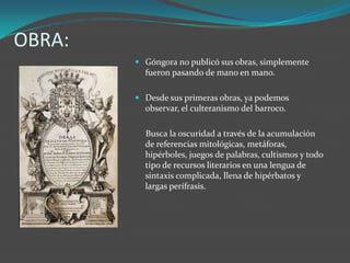 OBRA:
         Góngora no publicó sus obras, simplemente
          fueron pasando de mano en mano.

         Desde sus primeras obras, ya podemos
          observar, el culteranismo del barroco.

          Busca la oscuridad a través de la acumulación
          de referencias mitológicas, metáforas,
          hipérboles, juegos de palabras, cultismos y todo
          tipo de recursos literarios en una lengua de
          sintaxis complicada, llena de hipérbatos y
          largas perífrasis.
 