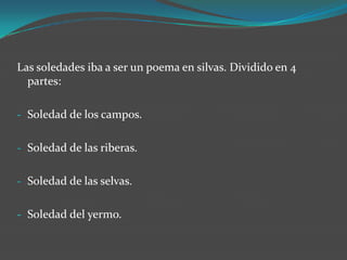 Las soledades iba a ser un poema en silvas. Dividido en 4
  partes:

- Soledad de los campos.


- Soledad de las riberas.


- Soledad de las selvas.


- Soledad del yermo.
 