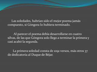 Las soledades, habrían sido el mejor poema jamás
compuesto, si Góngora lo hubiera terminado.

     Al parecer el poema debía desarrollarse en cuatro
silvas, de las que Góngora solo llego a terminar la primera y
casi acabó la segunda.

    La primera soledad consta de 1091 versos, más otros 37
de dedicatoria al Duque de Béjar.
 