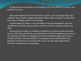 El argumento, esta basado en un naufrago, que como indica su nombre, esta
perdido en el mar.

   Nada más empezar la primera soledad, nos dice, que el náufrago llega a la
orilla del mar, cuando consigue despertar, observa que a lo lejos, en una colina
hay fuego, intrigado decide ir a investigar.
   Cuando llega a la colina, ve que allí había un par de campesinos, que muy
amablemente le piden que se quede con ellos a comer y a pasar la noche con
ellos.
   Transcurrida la noche, el náufrago se despierta y se pone a mirar el paisaje
que por allí había, al cabo de unos instantes, uno de los campesinos se acerca a
él y empiezan a hablar, el campesino le cuenta su historia dado que él era un
soldado retirado, mientras hablan, el campesino sale raudo detrás de una
batida de hombres con la intención de cazar a un lobo, que había estado
haciendo maltrechas en sus ganados.
 
