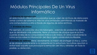 Módulos Principales De Un Virus 
Informático 
 El módulo de reproducción 
en este modulo utilizan rutinas parasitas que se valen de archivos de datos para 
tomar control del sistema e infectar otras entidades permitiendo se traslade de 
una computadora a otra a través de algunos de estos archivos. 
 El módulo de ataque 
Por ejemplo, el conocido virus Michelangelo , además de producir los daños 
que se detallarán más adelante, tiene un módulo de ataque que se activa 
cuando el reloj de la computadora indica 6 de Marzo. En estas condiciones la 
rutina actúa sobre la información del disco rígido volviéndola inutilizable. 
El módulo de defensa tiene, obviamente, la misión de proteger al virus y, como 
el de ataque, puede estar o no presente en la estructura. Sus rutinas apuntan a 
evitar todo aquello que provoque la remoción del virus y retardar, en todo lo 
posible, su detección. 
 