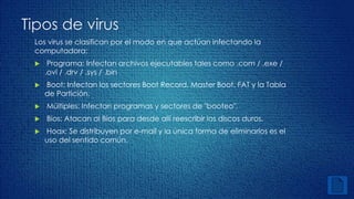 Tipos de virus 
Los virus se clasifican por el modo en que actúan infectando la 
computadora: 
 Programa: Infectan archivos ejecutables tales como .com / .exe / 
.ovl / .drv / .sys / .bin 
 Boot: Infectan los sectores Boot Record, Master Boot, FAT y la Tabla 
de Partición. 
 Múltiples: Infectan programas y sectores de "booteo". 
 Bios: Atacan al Bios para desde allí reescribir los discos duros. 
 Hoax: Se distribuyen por e-mail y la única forma de eliminarlos es el 
uso del sentido común. 
 