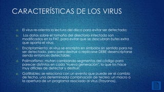 CARACTERÍSTICAS DE LOS VIRUS 
a. El virus re-orienta la lectura del disco para evitar ser detectado; 
b. Los datos sobre el tamaño del directorio infectado son 
modificados en la FAT, para evitar que se descubran bytes extra 
que aporta el virus; 
c. Encriptamiento: el virus se encripta en símbolos sin sentido para no 
ser detectado, pero para destruir o replicarse DEBE desencriptarse 
siendo entonces detectable; 
d. Polimorfismo: mutan cambiando segmentos del código para 
parecer distintos en cada "nueva generación", lo que los hace 
muy difíciles de detectar y destruir; 
e. Gatillables: se relaciona con un evento que puede ser el cambio 
de fecha, una determinada combinación de tecleo; un macro o 
la apertura de un programa asociado al virus (Troyanos). 
 