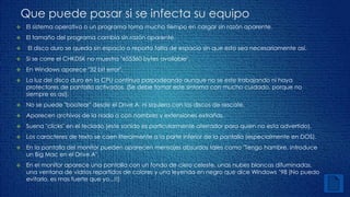 Que puede pasar si se infecta su equipo 
 El sistema operativo o un programa toma mucho tiempo en cargar sin razón aparente. 
 El tamaño del programa cambia sin razón aparente. 
 El disco duro se queda sin espacio o reporta falta de espacio sin que esto sea necesariamente así. 
 Si se corre el CHKDSK no muestra "655360 bytes available". 
 En Windows aparece "32 bit error". 
 La luz del disco duro en la CPU continua parpadeando aunque no se este trabajando ni haya 
protectores de pantalla activados. (Se debe tomar este síntoma con mucho cuidado, porque no 
siempre es así). 
 No se puede "bootear" desde el Drive A, ni siquiera con los discos de rescate. 
 Aparecen archivos de la nada o con nombres y extensiones extrañas. 
 Suena "clicks" en el teclado (este sonido es particularmente aterrador para quien no esta advertido). 
 Los caracteres de texto se caen literalmente a la parte inferior de la pantalla (especialmente en DOS). 
 En la pantalla del monitor pueden aparecen mensajes absurdos tales como "Tengo hambre. Introduce 
un Big Mac en el Drive A". 
 En el monitor aparece una pantalla con un fondo de cielo celeste, unas nubes blancas difuminadas, 
una ventana de vidrios repartidos de colores y una leyenda en negro que dice Windows ’98 (No puedo 
evitarlo, es mas fuerte que yo...!!) 
 