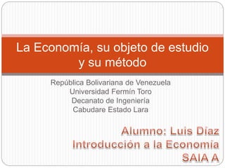 República Bolivariana de Venezuela
Universidad Fermín Toro
Decanato de Ingeniería
Cabudare Estado Lara
La Economía, su objeto de estudio
y su método
 