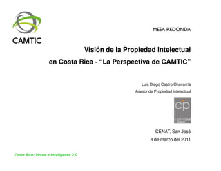 MESA REDONDA



                                      Visión de la Propiedad Intelectual
                   en Costa Rica - “La Perspectiva de CAMTIC”


                                                         Luis Diego Castro Chavarría
                                                      Asesor de Propiedad Intelectual




                                                                 CENAT, San José
                                                              8 de marzo del 2011


Costa Rica: Verde e Inteligente 2.0
 