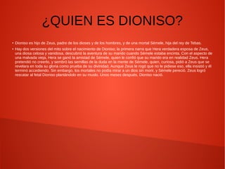 ¿QUIEN ES DIONISO?
● Dioniso es hijo de Zeus, padre de los dioses y de los hombres, y de una mortal Sémele, hija del rey de Tebas.
● Hay dos versiones del mito sobre el nacimiento de Dioniso; la primera narra que Hera verdadera esposa de Zeus,
una diosa celosa y vanidosa, descubrió la aventura de su marido cuando Sémele estaba encinta. Con el aspecto de
una malvada vieja, Hera se ganó la amistad de Sémele, quien le confió que su marido era en realidad Zeus. Hera
pretendió no creerlo, y sembró las semillas de la duda en la mente de Sémele, quien, curiosa, pidió a Zeus que se
revelara en toda su gloria como prueba de su divinidad. Aunque Zeus le rogó que no le pidiese eso, ella insistió y él
terminó accediendo. Sin embargo, los mortales no podía mirar a un dios sin morir, y Sémele pereció. Zeus logró
rescatar al fetal Dioniso plantándolo en su muslo. Unos meses después, Dioniso nació.
 