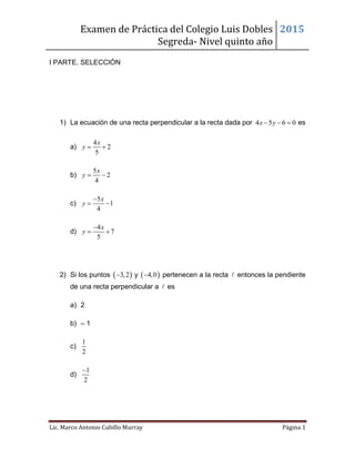 Examen de Práctica del Colegio Luis Dobles
Segreda- Nivel quinto año
2015
Lic. Marco Antonio Cubillo Murray Página 1
I PARTE. SELECCIÓN
1) La ecuación de una recta perpendicular a la recta dada por 4 5 6 0x y   es
a)
4
2
5
x
y  
b)
5
2
4
x
y  
c)
5
1
4
x
y

 
d)
4
7
5
x
y

 
2) Si los puntos  3,2 y  4,0 pertenecen a la recta entonces la pendiente
de una recta perpendicular a es
a) 2
b) – 1
c)
1
2
d)
1
2

 