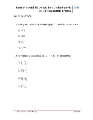 Examen Parcial del Colegio Luis Dobles Segreda
de Quinto año para práctica
2015
Lic. Marco Antonio Cubillo Murray Página 1
I PARTE. SELECCIÓN
1) En la gráfica de la función dada por   2
1f x x  el vértice corresponde a
a)  0,1
b)  1,0
c)  0, 1
d)  1,0
2) El vértice de la función dada por   2
3 5 2f x x x   corresponde a
a)
5 1
,
4 8
 
 
 
b)
1 5
,
8 4
 
 
 
c)
5 49
,
6 12
 
 
 
d)
49 5
,
12 6
 
 
 
 