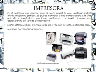 Luis Donaldo Caamaño Sanchez
IMPRESORA

Es el periférico que permite imprimir sobre papel (u otros material similar)
textos, imágenes, gráficos. Se puede conectar a una computadora o a una
red de computadoras mediante cableado o conexión inalámbrica,
dependiendo del tipo de computadora.

Existen diferentes tipos de impresoras: de inyección de tinta, matriciales, láser,
térmicas, por mencionar algunas.
 