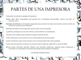 Luis Donaldo Caamaño Sanchez
PARTES DE UNA IMPRESORA
Interruptor: enciende ó apaga la impresora.
PanelPanel: tiene LED´s indicadores del estado de la impresora (encendido, atasco de hoja, en
proceso, etc.)
Bandeja de entrada:Bandeja de entrada: es el espacio asignado para colocar las hojas de manera correcta antes de
entrar en el proceso de impresión.
Bandeja de salida: se encarga de sacar la hoja una vez impresa.
Cubiertas: protegen los circuitos internos y dan estética a la impresora.
Conector de 3 patas: para insertar el cable de alimentación.
Puerto USB: para comunicarse con la computadora de manera serial.
Puerto centronics: para comunicarse con la computadora de modo paralelo.
Puerto de red: permite conectar a la red local por medio de cable UTP y conector RJ45.
Ranura para memoria: permite insertar una memoria adicional, especial para impresoras y
aumentar su velocidad al momento de recibir datos desde la impresora.
 