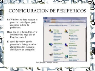 Luis Donaldo Caamaño Sanchez
CONFIGURACION DE PERIFERICOS
En Windows se debe acceder al
panel de control para poder
encontrar la lista de
périfericos.
Haga clic en el botón Inicio y a
continuación, haga clic en
Panel de control.
El panel de control puede
presentar la lista general de
elementos o los elemento
clasificados en categorías.
 