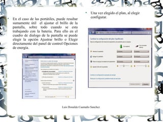 Luis Donaldo Caamaño Sanchez

En el caso de las portátiles, puede resultar
sumamente útil el ajustar el brillo de la
pantalla, sobre todo cuando se esta
trabajando con la bateria. Para ello en el
cuadro de dialogo de la pantalla se puede
elegir la opción Ajustrar brillo o Elegir
directamente del panel de control Opciones
de energía.

Una vez elegido el plan, al elegir
configurar.
 