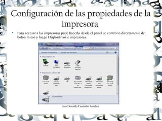 Luis Donaldo Caamaño Sanchez
Configuración de las propiedades de la
impresora

Para accesar a las impresoras pude hacerlo desde el panel de control o directamente de
botón Inicio y luego Dispositivos e impresoras.
 