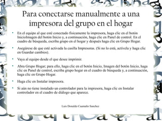 Luis Donaldo Caamaño Sanchez
Para conectarse manualmente a una
impresora del grupo en el hogar

En el equipo al que esté conectado físicamente la impresora, haga clic en el botón
InicioImagen del botón Inicio y, a continuación, haga clic en Panel de control. En el
cuadro de búsqueda, escriba grupo en el hogar y después haga clic en Grupo Hogar.

Asegúrese de que esté activada la casilla Impresoras. (Si no lo está, actívela y haga clic
en Guardar cambios).

Vaya al equipo desde el que desee imprimir.

Abra Grupo Hogar; para ello, haga clic en el botón Inicio, Imagen del botón Inicio, haga
clic en Panel de control, escriba grupo hogar en el cuadro de búsqueda y, a continuación,
haga clic en Grupo Hogar.

Haga clic en Instalar impresora.

Si aún no tiene instalado un controlador para la impresora, haga clic en Instalar
controlador en el cuadro de diálogo que aparece.
 
