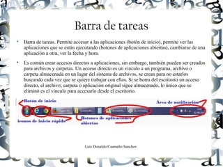 Luis Donaldo Caamaño Sanchez
Barra de tareas

Barra de tareas. Permite accesar a las aplicaciones (botón de inicio), permite ver las
aplicaciones que se están ejecutando (botones de aplicaciones abiertas), cambiarse de una
aplicación a otra, ver la fecha y hora.

Es común crear accesos directos a aplicaciones, sin embargo, también pueden ser creados
para archivos y carpetas. Un acceso directo es un vínculo a un programa, archivo o
carpeta almacenada en un lugar del sistema de archivos, se crean para no estarlos
buscando cada vez que se quiere trabajar con ellos. Si se borra del escritorio un acceso
directo, el archivo, carpeta o aplicación original sigue almacenado, lo único que se
eliminó es el vínculo para accesarlo desde el escritorio.
 