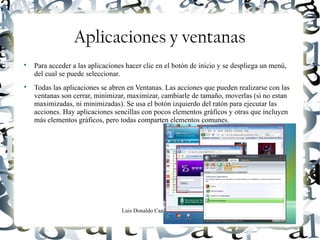 Luis Donaldo Caamaño Sanchez
Aplicaciones y ventanas

Para acceder a las aplicaciones hacer clic en el botón de inicio y se despliega un menú,
del cual se puede seleccionar.

Todas las aplicaciones se abren en Ventanas. Las acciones que pueden realizarse con las
ventanas son cerrar, minimizar, maximizar, cambiarle de tamaño, moverlas (si no estan
maximizadas, ni minimizadas). Se usa el botón izquierdo del ratón para ejecutar las
acciones. Hay aplicaciones sencillas con pocos elementos gráficos y otras que incluyen
más elementos gráficos, pero todas comparten elementos comunes.
 