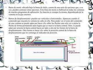 Luis Donaldo Caamaño Sanchez

Barra de menú: ubicada bajo la barra de título, consta de una serie de opciones que, a su
vez, pueden contener otras opciones. Esta línea de menú es habitual en todas las ventanas
de muchos programas de aplicación. Su función es siempre la misma, dependiendo de la
ventana en la que estemos.

Barras de desplazamiento: pueden ser verticales u horizontales. Aparecen cuando el
contenido que muestra la ventana no cabe en ella. Para poder ver el resto del contenido
de una ventana se puede optar por hacer clic sobre las flechas una sola vez o pulsa la
flecha de forma permanente para lograr que se mueva la barra central. Sino, se puede
optar por arrastra la barra central hacia un lado u otro de los límites de la barra de
desplazamiento. Otra forma es hacer clic sobre la posición central de la barra de
desplazamiento que no contenga al indicador de posición.
 