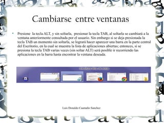 Luis Donaldo Caamaño Sanchez
Cambiarse entre ventanas

Presione la tecla ALT, y sin soltarla, presionar la tecla TAB, al soltarla se cambiará a la
ventana anteriormente consultada por el usuario. Sin embargo si se deja presionada la
tecla TAB un momento sin soltarla, se logrará hacer aparecer una barra en la parte central
del Escritorio, en la cual se muestra la lista de aplicaciones abiertas; entonces, si se
presiona la tecla TAB varias veces (sin soltar ALT) será posible ir recorriendo las
aplicaciones en la barra hasta encontrar la ventana deseada.
 