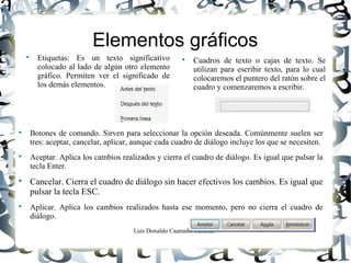 Luis Donaldo Caamaño Sanchez
Elementos gráficos

Etiquetas: Es un texto significativo
colocado al lado de algún otro elemento
gráfico. Permiten ver el significado de
los demás elementos.

Cuadros de texto o cajas de texto. Se
utilizan para escribir texto, para lo cual
colocaremos el puntero del ratón sobre el
cuadro y comenzaremos a escribir.

Botones de comando. Sirven para seleccionar la opción deseada. Comúnmente suelen ser
tres: aceptar, cancelar, aplicar, aunque cada cuadro de diálogo incluye los que se necesiten.

Aceptar. Aplica los cambios realizados y cierra el cuadro de diálogo. Es igual que pulsar la
tecla Enter.

Cancelar. Cierra el cuadro de diálogo sin hacer efectivos los cambios. Es igual que
pulsar la tecla ESC.

Aplicar. Aplica los cambios realizados hasta ese momento, pero no cierra el cuadro de
diálogo.
 