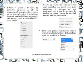 Luis Donaldo Caamaño Sanchez

Botones de opción (o de radio). Se
encuentran agrupados, de ellos se
selecciona solo una opción del conjunto,
ya que son excluyentes. Se representan
dentro de un círculo blanco que, cuando
está activado, contiene un círculo sólido
en su interior.

Casillas de verificación. Tambien suelen
estar agrupadas, cada casilla puede estar
desmarcada o marcada, no son
excluyentes por lo que de un grupo de
casillas se puede marcar la cantidad
deseada (ninguna, una o varias).

Listas desplegables. Muestran una serie de
alternativas al pulsar el botón de flecha hacia
abajo que aparece a la derecha.
 