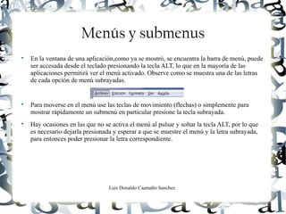 Luis Donaldo Caamaño Sanchez
Menús y submenus

En la ventana de una aplicación,como ya se mostró, se encuentra la barra de menú, puede
ser accesada desde el teclado presionando la tecla ALT, lo que en la mayoría de las
aplicaciones permitirá ver el menú activado. Observe como se muestra una de las letras
de cada opción de menú subrayadas.

Para moverse en el menú use las teclas de movimiento (flechas) o simplemente para
mostrar rápidamente un submenú en particular presione la tecla subrayada.

Hay ocasiones en las que no se activa el menú al pulsar y soltar la tecla ALT, por lo que
es necesario dejarla presionada y esperar a que se muestre el menú y la letra subrayada,
para entonces poder presionar la letra correspondiente.
 