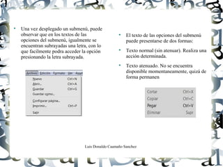 Luis Donaldo Caamaño Sanchez

Una vez desplegado un submenú, puede
observar que en los textos de las
opciones del submenú, igualmente se
encuentran subrayadas una letra, con lo
que facilmente podra acceder la opción
presionando la letra subrayada.

El texto de las opciones del submenú
puede presentarse de dos formas:

Texto normal (sin atenuar). Realiza una
acción determinada.

Texto atenuado. No se encuentra
disponible momentaneamente, quizá de
forma permanen
 