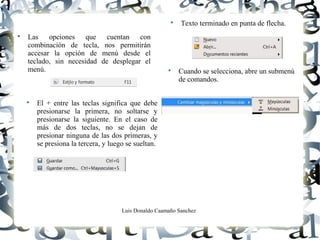 Luis Donaldo Caamaño Sanchez

Las opciones que cuentan con
combinación de tecla, nos permitirán
accesar la opción de menú desde el
teclado, sin necesidad de desplegar el
menú.

Texto terminado en punta de flecha.

Cuando se selecciona, abre un submenú
de comandos.

El + entre las teclas significa que debe
presionarse la primera, no soltarse y
presionarse la siguiente. En el caso de
más de dos teclas, no se dejan de
presionar ninguna de las dos primeras, y
se presiona la tercera, y luego se sueltan.
 