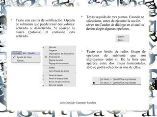 Luis Donaldo Caamaño Sanchez

Texto con casilla de verificación. Opción
de submenú que puede tener dos valores:
activado o desactivado. Si aparece la
marca (paloma) el comando está
activado.

Texto seguido de tres puntos. Cuando se
selecciona, antes de ejecutar la acción,
abren un Cuadro de diálogo en el cual se
deben elegir algunas opciones.

Texto con botón de radio. Grupo de
opciones de submenú que son
excluyentes entre sí. De la lista que
aparece entre dos líneas horizontales,
sólo se podrá seleccionar una de ellas.
 