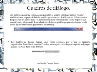 Luis Donaldo Caamaño Sanchez
Cuadros de diálogo.

Son un tipo especial de ventanas, que permiten al usuario introducir datos y realizar
modificaciones respecto de la información que muestran. Se diferencian de las ventanas
de aplicación en que no tiene los botones minimizar ni maximizar, y sólo disponen del
icono Cerrar y algunos del de Ayuda (icono de interrogación que permite obtener ayuda
acerca de las operaciones que estamos realizando).

Los cuadros de diálogo pueden tener varias opciones, por lo que es necesario
organizarlas. Para ello se usan las Pestañas, estas aparecen en la parte superior del propio
cuadro y debajo de la barra de título.
 