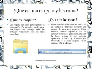 Luis Donaldo Caamaño Sanchez
¿Que es una carpeta y las rutas?

¿Que es carpeta?

Las carpetas son útiles para organizar la
información. Por ejemplo, puedes crear
una carpeta que contenga todos los
archivos relacionados con un tema
específico.
¿Que son las rutas?

Una ruta señala la localización exacta de
un archivo o directorio mediante una
cadena de caracteres concreta. Estos
nombres estarán separados por un
carácter delimitador que usualmente será
la barra inversa () en sistemas
operativos MS-DOS y Windows (de
Microsoft) o la barra diagonal (/) en
sistemas UNIX o Linux.
 