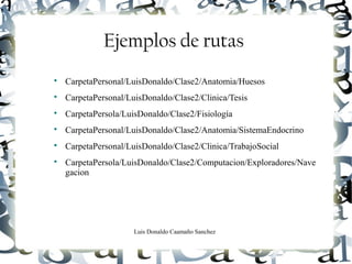 Luis Donaldo Caamaño Sanchez
Ejemplos de rutas

CarpetaPersonal/LuisDonaldo/Clase2/Anatomia/Huesos

CarpetaPersonal/LuisDonaldo/Clase2/Clinica/Tesis

CarpetaPersola/LuisDonaldo/Clase2/Fisiología

CarpetaPersonal/LuisDonaldo/Clase2/Anatomia/SistemaEndocrino

CarpetaPersonal/LuisDonaldo/Clase2/Clinica/TrabajoSocial

CarpetaPersola/LuisDonaldo/Clase2/Computacion/Exploradores/Nave
gacion
 