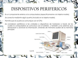 Luis Donaldo Caamaño Sanchez
DISPOSITIVOS PERIFERICOS
Es un componente externo a la computadora (especificamente a la tarjeta madre).
Se conecta mediante algún puerto (incluido en la tarjeta madre).
Permite que el usuario se comunique con el CPU.
Se consideran periféricos a las unidades o dispositivos de hardware a través de los
cuales la computadora se comunica con el exterior, y también a los sistemas que
almacenan o archivan la información, sirviendo de memoria auxiliar de la memoria
principal.
 