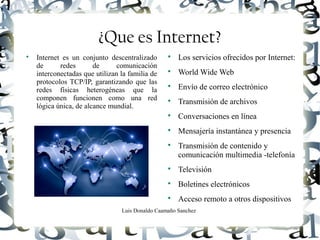 Luis Donaldo Caamaño Sanchez
¿Que es Internet?

Internet es un conjunto descentralizado
de redes de comunicación
interconectadas que utilizan la familia de
protocolos TCP/IP, garantizando que las
redes físicas heterogéneas que la
componen funcionen como una red
lógica única, de alcance mundial.

Los servicios ofrecidos por Internet:

World Wide Web

Envío de correo electrónico

Transmisión de archivos

Conversaciones en línea

Mensajería instantánea y presencia

Transmisión de contenido y
comunicación multimedia -telefonía

Televisión

Boletines electrónicos

Acceso remoto a otros dispositivos
 