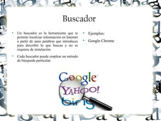 Luis Donaldo Caamaño Sanchez
Buscador

Un buscador es la herramienta que te
permite localizar información en Internet
a partir de unas palabras que introduces
para describir lo que buscas y no se
requiere de instalación.

Cada buscador puede emplear un método
de búsqueda particular.

Ejemplos:

Google Chrome
 
