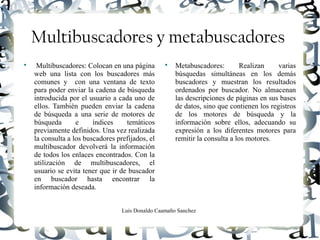 Luis Donaldo Caamaño Sanchez
Multibuscadores y metabuscadores

Multibuscadores: Colocan en una página
web una lista con los buscadores más
comunes y con una ventana de texto
para poder enviar la cadena de búsqueda
introducida por el usuario a cada uno de
ellos. También pueden enviar la cadena
de búsqueda a una serie de motores de
búsqueda e índices temáticos
previamente definidos. Una vez realizada
la consulta a los buscadores prefijados, el
multibuscador devolverá la información
de todos los enlaces encontrados. Con la
utilización de multibuscadores, el
usuario se evita tener que ir de buscador
en buscador hasta encontrar la
información deseada.

Metabuscadores: Realizan varias
búsquedas simultáneas en los demás
buscadores y muestran los resultados
ordenados por buscador. No almacenan
las descripciones de páginas en sus bases
de datos, sino que contienen los registros
de los motores de búsqueda y la
información sobre ellos, adecuando su
expresión a los diferentes motores para
remitir la consulta a los motores.
 