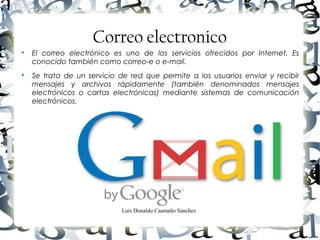 Luis Donaldo Caamaño Sanchez
Correo electronico

El correo electrónico es uno de los servicios ofrecidos por Internet. Es
conocido también como correo-e o e-mail.

Se trata de un servicio de red que permite a los usuarios enviar y recibir
mensajes y archivos rápidamente (también denominados mensajes
electrónicos o cartas electrónicas) mediante sistemas de comunicación
electrónicos.
 
