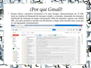 Luis Donaldo Caamaño Sanchez
¿Por qué Gmail?

Porque ofrece: conectarse facilmente a la suite Google, almacenamiento de 15 GB,
tiene un sistema de búsqueda de mensajes simple y avanzado, etiquetado de mensajes,
clasificado de mensajes en modo conversación, filtro de mensajes, ingreso con cifrado
SSL, así como mostrar la interfaz con 40 idiomas a elegir, entre muchas otras cosas que
se van agregando continuamente.
 