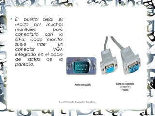 Luis Donaldo Caamaño Sanchez

El puerto serial es
usado por muchos
monitores para
conectarlo con la
CPU. Cada monitor
suele traer un
conector VGA
integrado en el cable
de datos de la
pantalla.
 