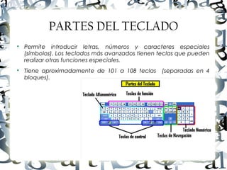 Luis Donaldo Caamaño Sanchez
PARTES DEL TECLADO

Permite introducir letras, números y caracteres especiales
(símbolos). Los teclados más avanzados tienen teclas que pueden
realizar otras funciones especiales.

Tiene aproximadamente de 101 a 108 teclas (separadas en 4
bloques).
 
