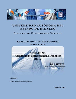 UNIVERSIDAD AUTÓNOMA DEL ESTADO DE HIDALGO<br />Sistema de Universidad Virtual<br />108585625475Especialidad en Tecnología Educativa<br />          <br />ACTIVIDAD: <br />3.8 Sinopsis Competencias Docentes en TIC.<br /> PRESENTA:<br /> Luis Alejandro Duarte Esparza<br /> <br />Asesor: <br /> Mtra. Irma Samaniego Cruz<br /> Agosto  2011<br />Estándares de Competencias en TIC para docentes.<br />La educación y el desarrollo de capacidades humanas no solo permiten a los individuos agregar valor a la economía, sino contribuir al patrimonio cultural, mejorar la salud de sus familias y comunidades, preservar el medio cambiante e incrementar su propia capacidad para continuar desarrollándose. El proyecto ECD-TIC ofrece tres vías para vincular el mejoramiento de la educación al crecimiento económico universal sostenible: Incrementar la comprensión tecnológica de estudiantes, ciudadanos y fuerza laboral (enfoque de nociones básicas de TIC), acrecentar las capacidad de estudiantes y ciudadanos y fuerza laboral (enfoque de profundización del conocimiento), aumentar la capacidad de estudiantes y ciudadanos y fuerza laboral (enfoque de generación de conocimiento).<br />Lograr la integración de las TIC en el aula dependerá de la capacidad de los maestros para estructurar el ambiente de aprendizaje de forma no tradicional, fusionar las TIC con nuevas pedagogías y fomentar clases dinámicas, estimulando la interacción cooperativa, el aprendizaje colaborativo y el trabajo en grupo. Esto exige adquirir un conjunto diferente de competencias para manejar la clase.<br />Tomando en cuenta los módulos propuestos por la UNESCO, hare mención de la competencia en TIC desde un enfoque relativo a la generación del conocimiento, donde se señala que la competencia busca el desarrollo del docente para diseñar comunidades de conocimiento basadas en las TIC y también utilizar estas tecnologías para apoyar el desarrollo de los alumnos tanto en la creación del conocimiento como para su aprendizaje permanente y significativo.<br />Los docentes deben tener la capacidad para: describir la función y propósito de las herramientas y recursos de las TIC, los entornos o ambientes virtuales y entornos de construcción de conocimientos, utilizando las TIC para crear y supervisar proyectos de clase de manera individual o grupal, desempeñando un papel de liderazgo en apoyo a las innovaciones en su Institución educativa.    <br /> <br />WEBGRAFIA<br />Estándares de competencias en TIC para Docentes. Londres, Enero 8 de 2008. http://www.eduteka.org/EstandaresDocentesUnesco.php <br />Que Competencias en TIC debe tener un docente, 29 de Agosto de 2008. http://www.tisoc21sl.com/el-rincon-del-coach/que-competencias-en-tics-debe-tener-un-docente.php <br />Propuesta Estándares TIC para la formación inicial docente, http://www.redes-cepalcala.org/inspector/DOCUMENTOS%20Y%20LIBROS/TIC/ESTANDARES%20TIC%20PARA%20LA%20FORMACION%20INICIAL.pdf <br />