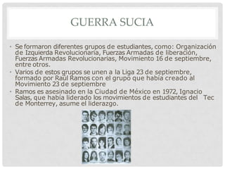 GUERRA SUCIA
• Se formaron diferentes grupos de estudiantes, como: Organización
de Izquierda Revolucionaria, Fuerzas Armadas de liberación,
Fuerzas Armadas Revolucionarias, Movimiento 16 de septiembre,
entre otros.
• Varios de estos grupos se unen a la Liga 23 de septiembre,
formado por Raúl Ramos con el grupo que había creado al
Movimiento 23 de septiembre
• Ramos es asesinado en la Ciudad de México en 1972, Ignacio
Salas, que había liderado los movimientos de estudiantes del Tec
de Monterrey, asume el liderazgo.
 