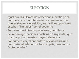 ELECCIÓN
• Igual que las últimas dos elecciones, existió poca
competencia…la diferencia…es que en vez de
que exista poca oposición, los partidos opositores
estaban “limitados” por el gobierno
• Se crean movimientos populares guerrilleros
• Se inician agrupaciones políticas de izquierda, que
poco a poco tomarían mayor relevancia
• Por primera vez, el candidato oficial realiza una
campaña alrededor de todo el país, buscando el
“voto popular”
 