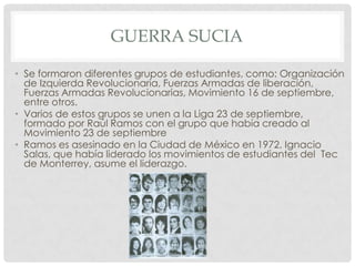 GUERRA SUCIA
• Se formaron diferentes grupos de estudiantes, como: Organización
de Izquierda Revolucionaria, Fuerzas Armadas de liberación,
Fuerzas Armadas Revolucionarias, Movimiento 16 de septiembre,
entre otros.
• Varios de estos grupos se unen a la Liga 23 de septiembre,
formado por Raúl Ramos con el grupo que había creado al
Movimiento 23 de septiembre
• Ramos es asesinado en la Ciudad de México en 1972, Ignacio
Salas, que había liderado los movimientos de estudiantes del Tec
de Monterrey, asume el liderazgo.
 