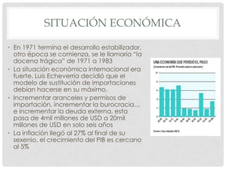 SITUACIÓN ECONÓMICA
• En 1971 termina el desarrollo estabilizador,
otro época se comienza, se le llamaría “la
docena trágica” de 1971 a 1983
• La situación económica internacional era
fuerte, Luis Echeverría decidió que el
modelo de sustitución de importaciones
debían hacerse en su máximo.
• Incrementar aranceles y permisos de
importación, incrementar la burocracia…
e incrementar la deuda externa, esta
pasa de 4mil millones de USD a 20mil
millones de USD en solo seis años
• La inflación llegó al 27% al final de su
sexenio, el crecimiento del PIB es cercano
al 5%
 