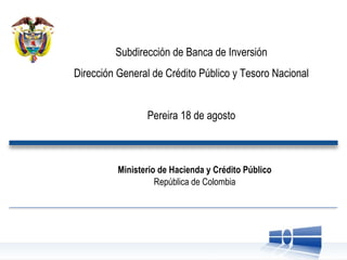 Subdirección de Banca de Inversión Dirección General de Crédito Público y Tesoro Nacional Pereira 18 de agosto Ministerio de Hacienda y Crédito Público República de Colombia 