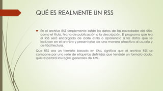 QUÉ ES REALMENTE UN RSS
 En el archivo RSS simplemente están los datos de las novedades del sitio,
como el título, fecha de publicación o la descripción. El programa que lea
el RSS será encargado de darle estilo o apariencia a los datos que se
incluyan en el archivo y presentarlos de una manera atractiva al usuario y
de fácil lectura.
Que RSS sea un formato basado en XML significa que el archivo RSS se
compone por una serie de etiquetas definidas que tendrán un formato dado,
que respetará las reglas generales de XML.
 
