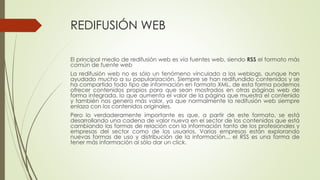 REDIFUSIÓN WEB
El principal medio de redifusión web es vía fuentes web, siendo RSS el formato más
común de fuente web
La redifusión web no es sólo un fenómeno vinculado a los weblogs, aunque han
ayudado mucho a su popularización. Siempre se han redifundido contenidos y se
ha compartido todo tipo de información en formato XML, de esta forma podemos
ofrecer contenidos propios para que sean mostrados en otras páginas web de
forma integrada, lo que aumenta el valor de la página que muestra el contenido
y también nos genera más valor, ya que normalmente la redifusión web siempre
enlaza con los contenidos originales.
Pero lo verdaderamente importante es que, a partir de este formato, se está
desarrollando una cadena de valor nueva en el sector de los contenidos que está
cambiando las formas de relación con la información tanto de los profesionales y
empresas del sector como de los usuarios. Varias empresas están explorando
nuevas formas de uso y distribución de la información... el RSS es una forma de
tener más información al sólo dar un click.
 